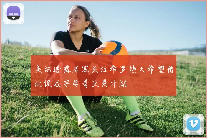 美记透露活塞关注希罗热火希望借此促成字母哥交易计划