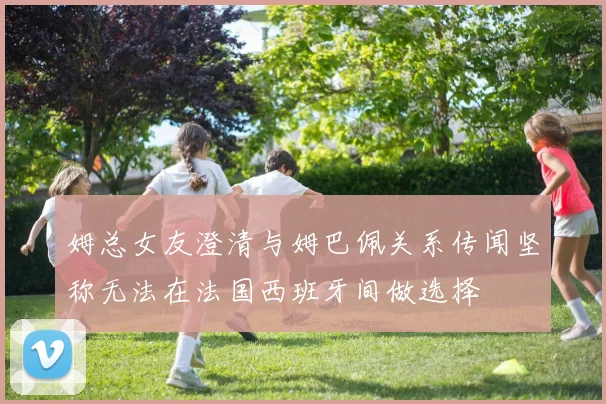 姆总女友澄清与姆巴佩关系传闻坚称无法在法国西班牙间做选择
