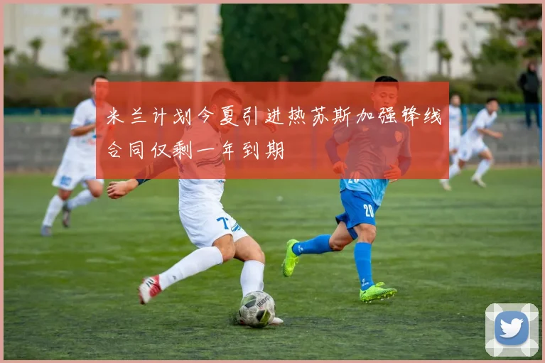 米兰计划今夏引进热苏斯加强锋线合同仅剩一年到期