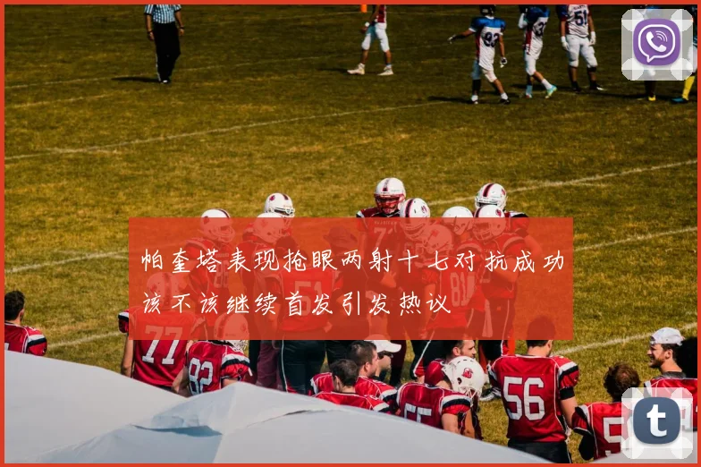 帕奎塔表现抢眼两射十七对抗成功该不该继续首发引发热议
