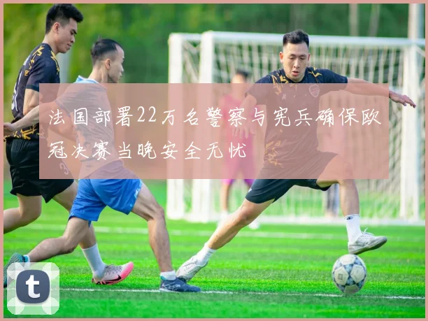 法国部署22万名警察与宪兵确保欧冠决赛当晚安全无忧