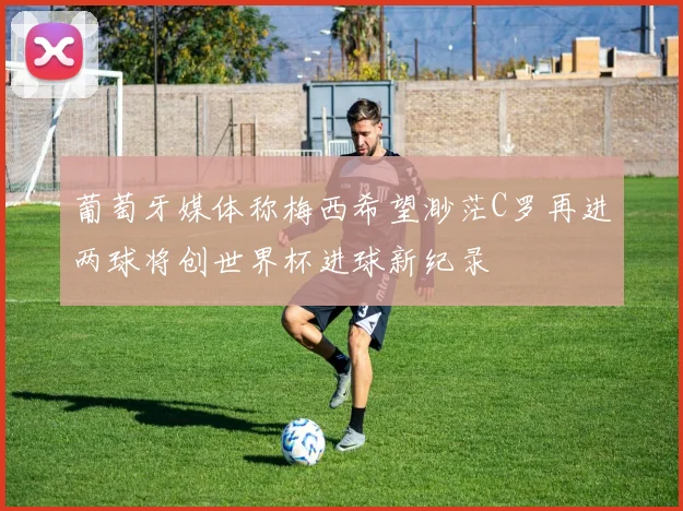 葡萄牙媒体称梅西希望渺茫C罗再进两球将创世界杯进球新纪录