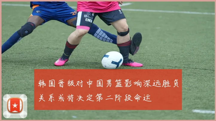韩国晋级对中国男篮影响深远胜负关系或将决定第二阶段命运
