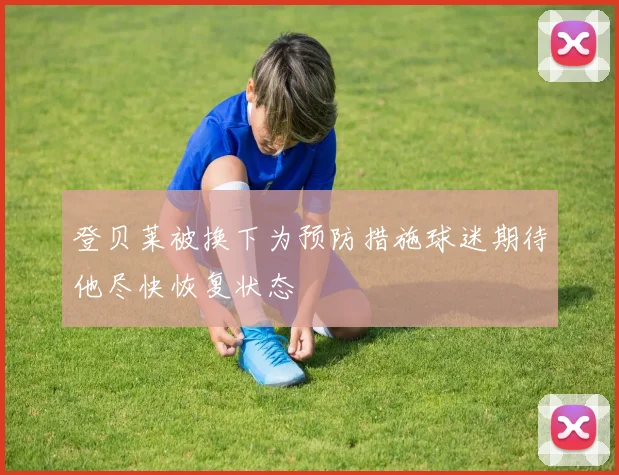 登贝莱被换下为预防措施球迷期待他尽快恢复状态