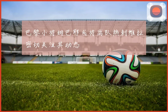 巴黎小将姆巴耶或将离队热刺维拉密切关注其动态