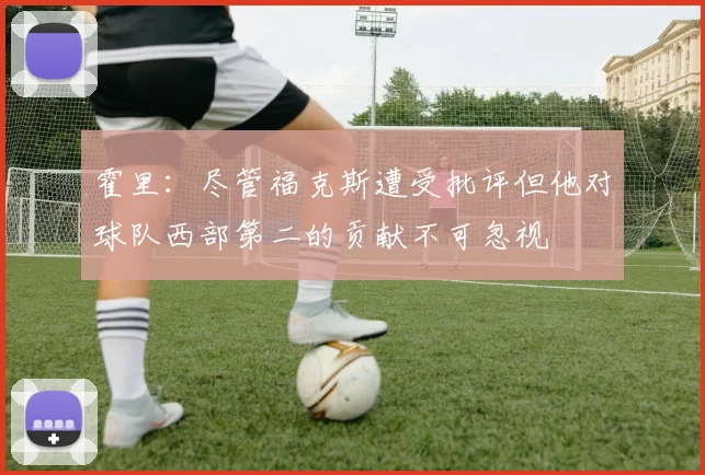 霍里：尽管福克斯遭受批评但他对球队西部第二的贡献不可忽视