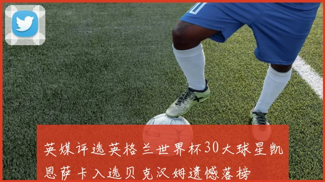 英媒评选英格兰世界杯30大球星凯恩萨卡入选贝克汉姆遗憾落榜