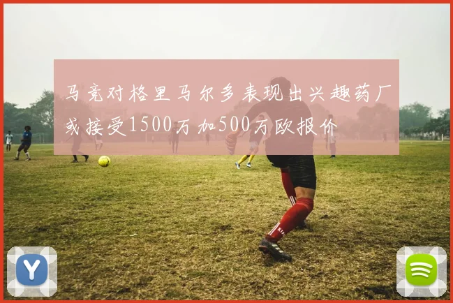 马竞对格里马尔多表现出兴趣药厂或接受1500万加500万欧报价
