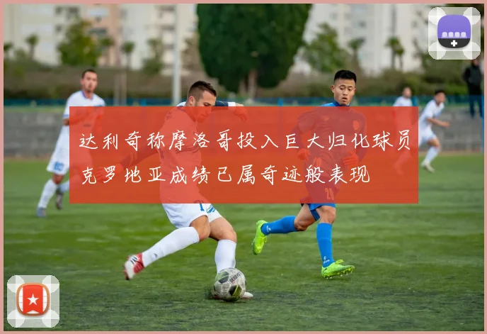 达利奇称摩洛哥投入巨大归化球员克罗地亚成绩已属奇迹般表现
