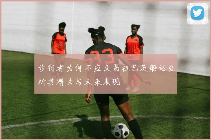 步行者为何不应交易祖巴茨船记分析其潜力与未来表现