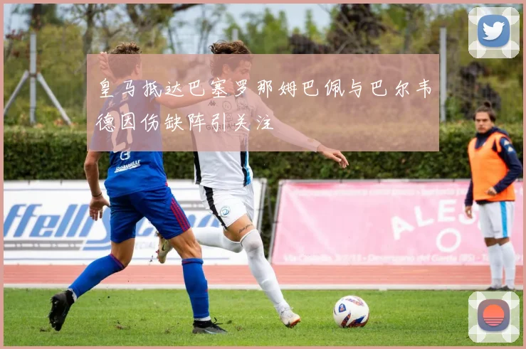 皇马抵达巴塞罗那姆巴佩与巴尔韦德因伤缺阵引关注