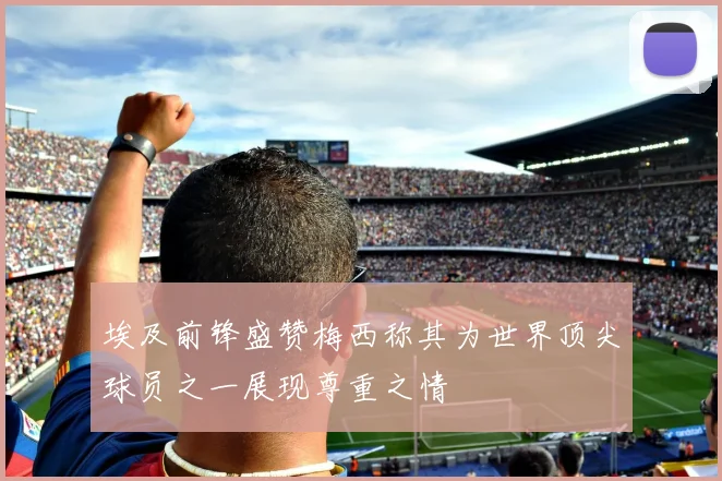 埃及前锋盛赞梅西称其为世界顶尖球员之一展现尊重之情