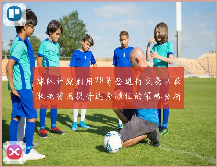 球队计划利用28号签进行交易以获取老将或提升选秀顺位的策略分析