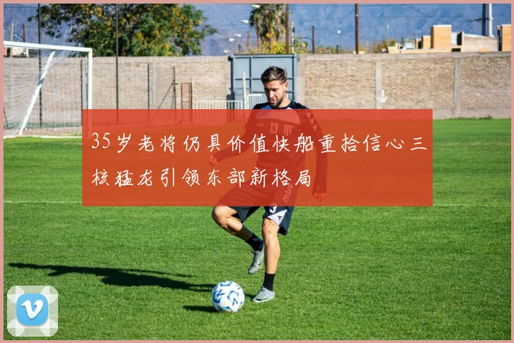 35岁老将仍具价值快船重拾信心三核猛龙引领东部新格局