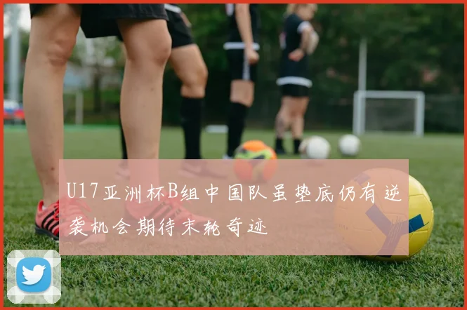 U17亚洲杯B组中国队虽垫底仍有逆袭机会期待末轮奇迹